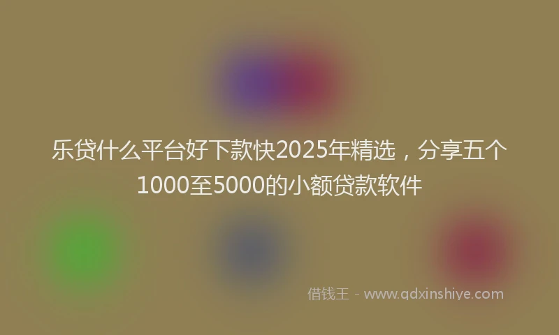 乐贷什么平台好下款快2025年精选，分享五个1000至5000的小额贷款软件