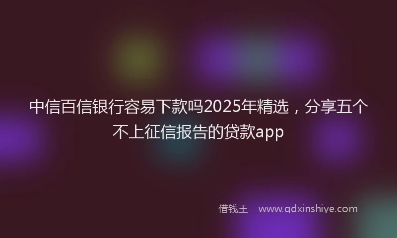中信百信银行容易下款吗2025年精选，分享五个不上征信报告的贷款app