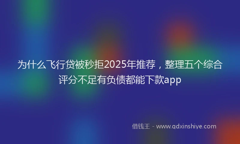 为什么飞行贷被秒拒2025年推荐，整理五个综合评分不足有负债都能下款app