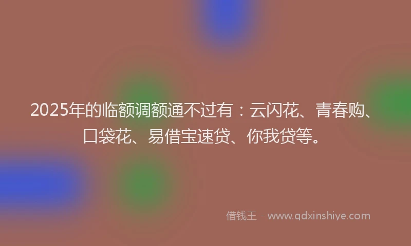 2025年的临额调额通不过有：云闪花、青春购、口袋花、易借宝速贷、你我贷等。