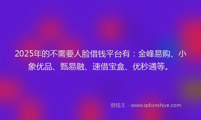 2025年的不需要人脸借钱平台有：金峰易购、小象优品、甄易融、速借宝盒、优秒通等。