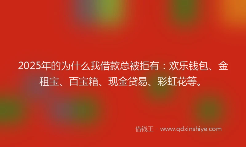 2025年的为什么我借款总被拒有：欢乐钱包、金租宝、百宝箱、现金贷易、彩虹花等。