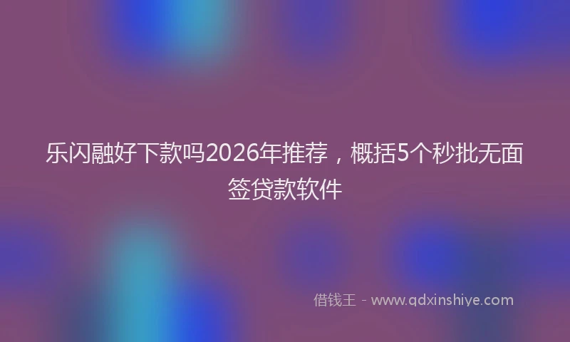 乐闪融好下款吗2026年推荐，概括5个秒批无面签贷款软件