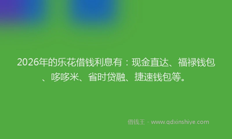 2026年的乐花借钱利息有：现金直达、福禄钱包、哆哆米、省时贷融、捷速钱包等。