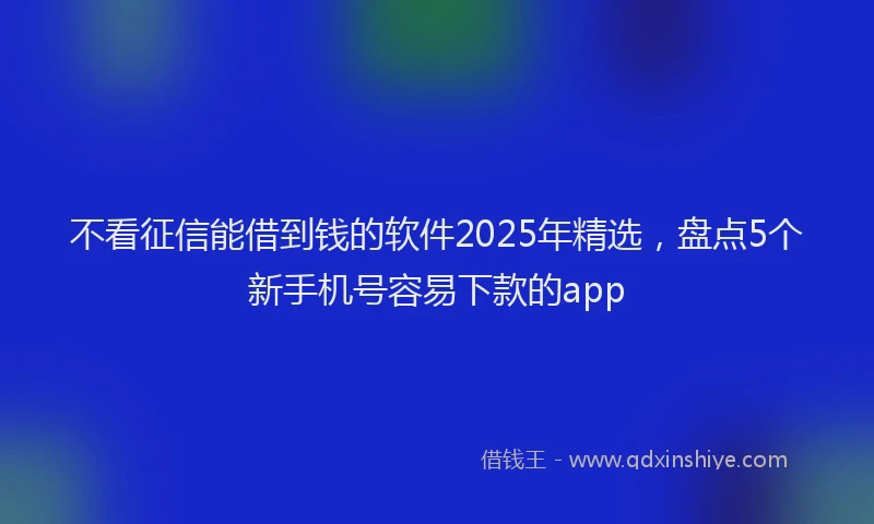 不看征信能借到钱的软件2025年精选，盘点5个新手机号容易下款的app