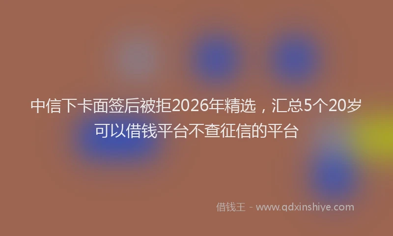 中信下卡面签后被拒2026年精选，汇总5个20岁可以借钱平台不查征信的平台