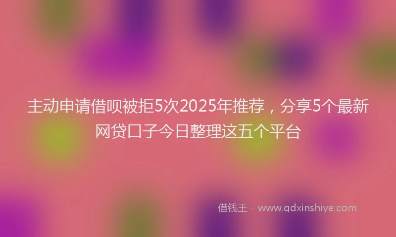 主动申请借呗被拒5次2025年推荐，分享5个最新网贷口子今日整理这五个平台