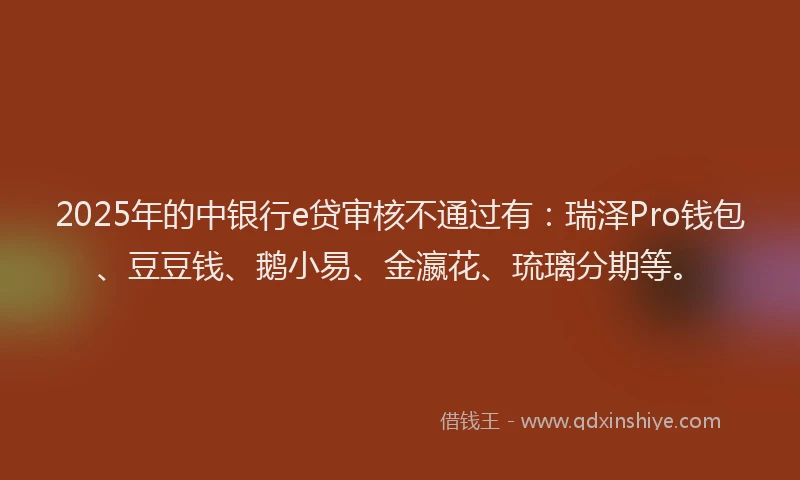 2025年的中银行e贷审核不通过有:瑞泽Pro钱包、豆豆钱、鹅小易、金瀛花、琉璃分期等。