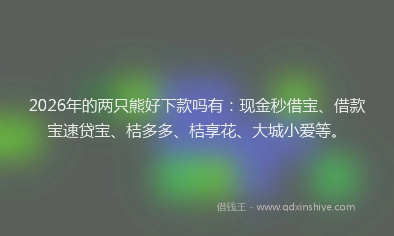 2026年的两只熊好下款吗有：现金秒借宝、借款宝速贷宝、桔多多、桔享花、大城小爱等。