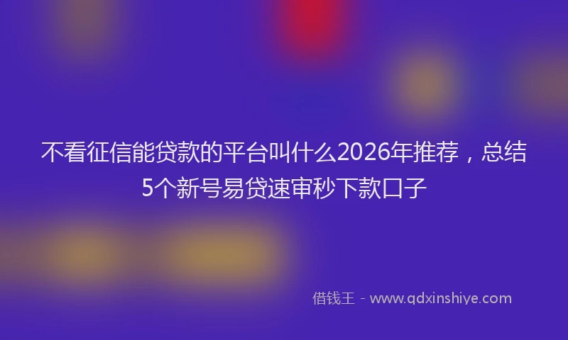 不看征信能贷款的平台叫什么2026年推荐，总结5个新号易贷速审秒下款口子