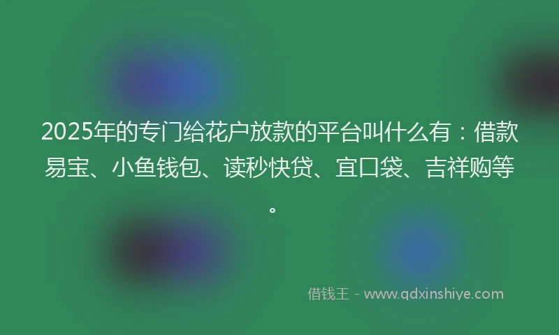 2025年的专门给花户放款的平台叫什么有：借款易宝、小鱼钱包、读秒快贷、宜口袋、吉祥购等。