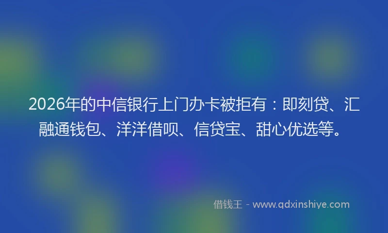 2026年的中信银行上门办卡被拒有：即刻贷、汇融通钱包、洋洋借呗、信贷宝、甜心优选等。