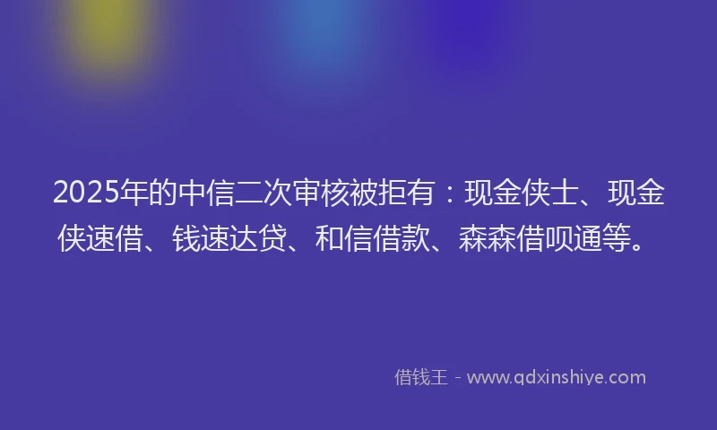 2025年的中信二次审核被拒有:现金侠士、现金侠速借、钱速达贷、和信借款、森森借呗通等。