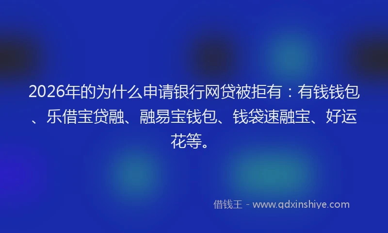 2026年的为什么申请银行网贷被拒有：有钱钱包、乐借宝贷融、融易宝钱包、钱袋速融宝、好运花等。