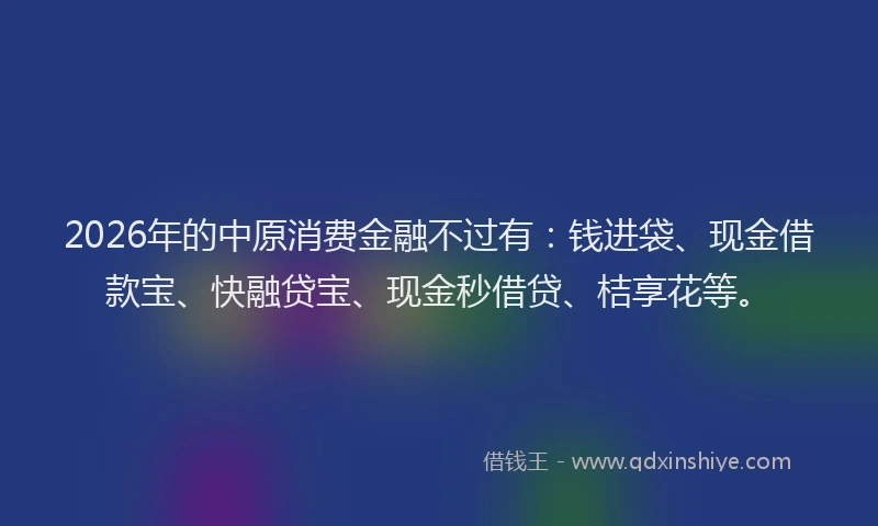 2026年的中原消费金融不过有：钱进袋、现金借款宝、快融贷宝、现金秒借贷、桔享花等。