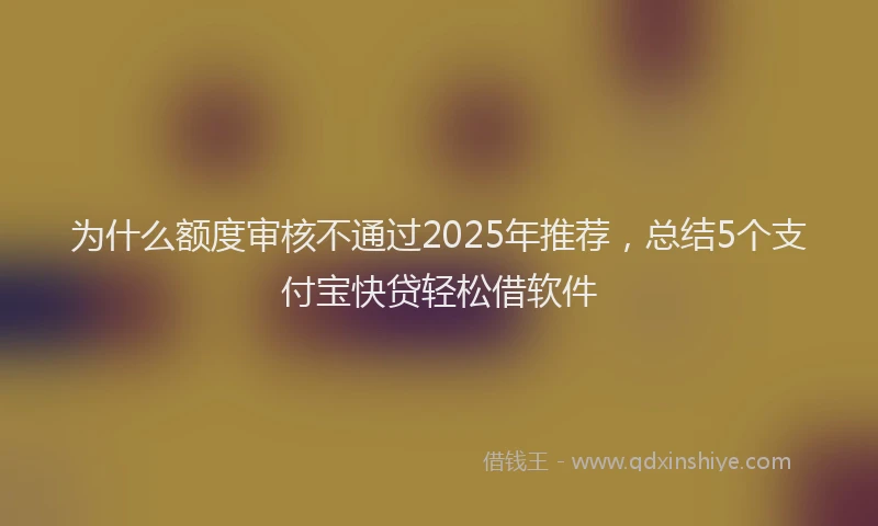 为什么额度审核不通过2025年推荐，总结5个支付宝快贷轻松借软件