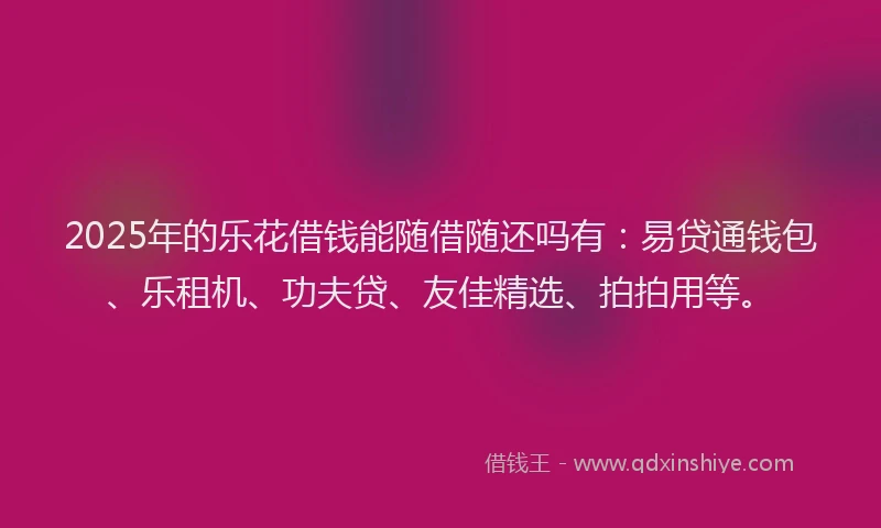 2025年的乐花借钱能随借随还吗有：易贷通钱包、乐租机、功夫贷、友佳精选、拍拍用等。