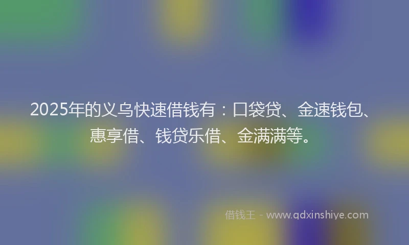 2025年的义乌快速借钱有：口袋贷、金速钱包、惠享借、钱贷乐借、金满满等。