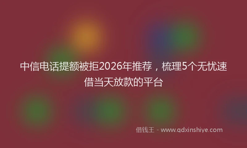 中信电话提额被拒2026年推荐，梳理5个无忧速借当天放款的平台