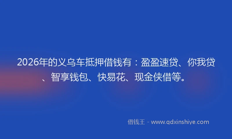 2026年的义乌车抵押借钱有：盈盈速贷、你我贷、智享钱包、快易花、现金侠借等。