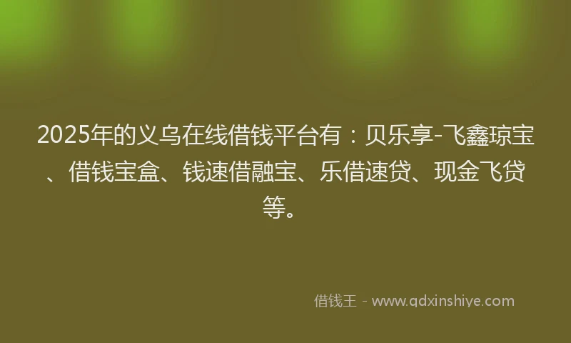 2025年的义乌在线借钱平台有：贝乐享-飞鑫琼宝、借钱宝盒、钱速借融宝、乐借速贷、现金飞贷等。