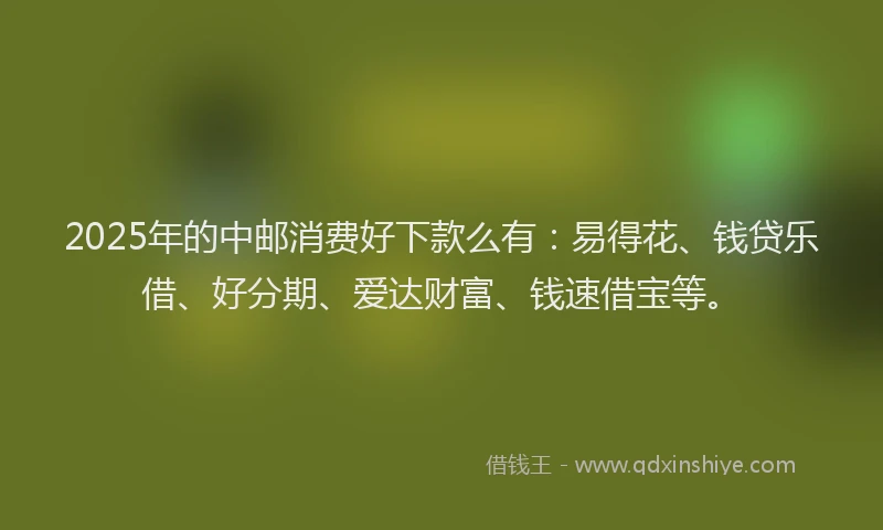 2025年的中邮消费好下款么有：易得花、钱贷乐借、好分期、爱达财富、钱速借宝等。