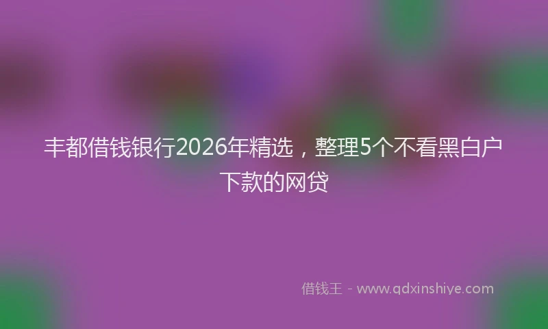 丰都借钱银行2026年精选，整理5个不看黑白户下款的网贷