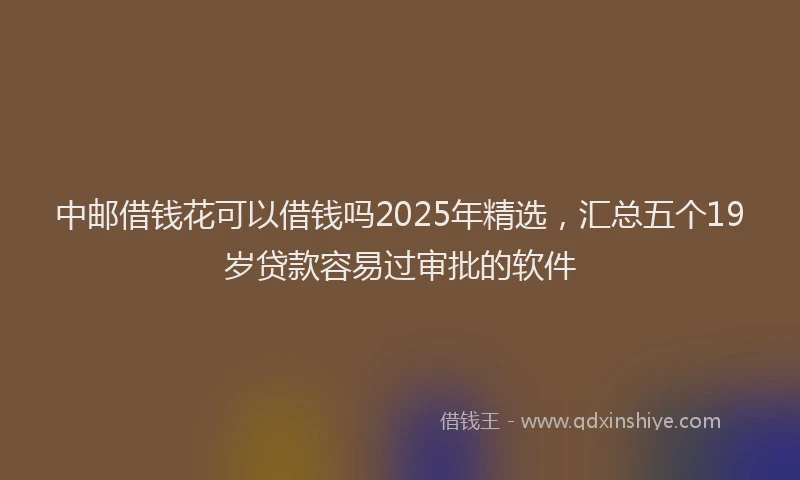 中邮借钱花可以借钱吗2025年精选，汇总五个19岁贷款容易过审批的软件