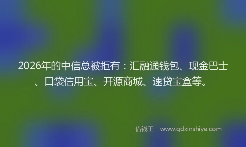 2026年的中信总被拒有：汇融通钱包、现金巴士、口袋信用宝、开源商城、速贷宝盒等。