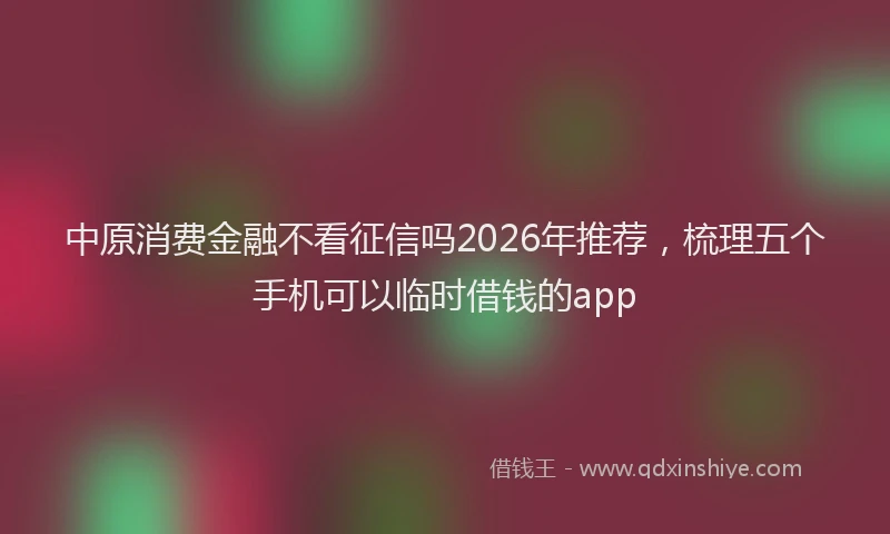 中原消费金融不看征信吗2026年推荐，梳理五个手机可以临时借钱的app