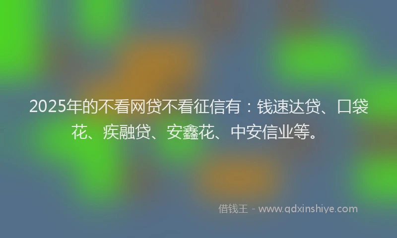 2025年的不看网贷不看征信有:钱速达贷、口袋花、疾融贷、安鑫花、中安信业等。