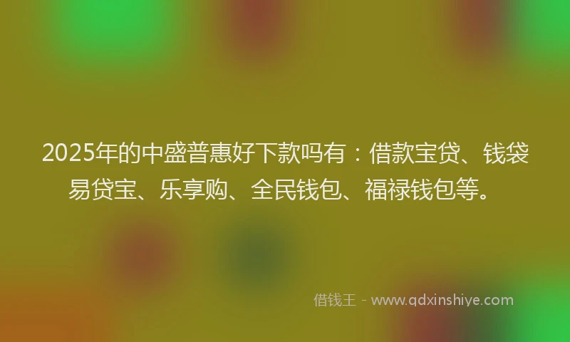 2025年的中盛普惠好下款吗有：借款宝贷、钱袋易贷宝、乐享购、全民钱包、福禄钱包等。