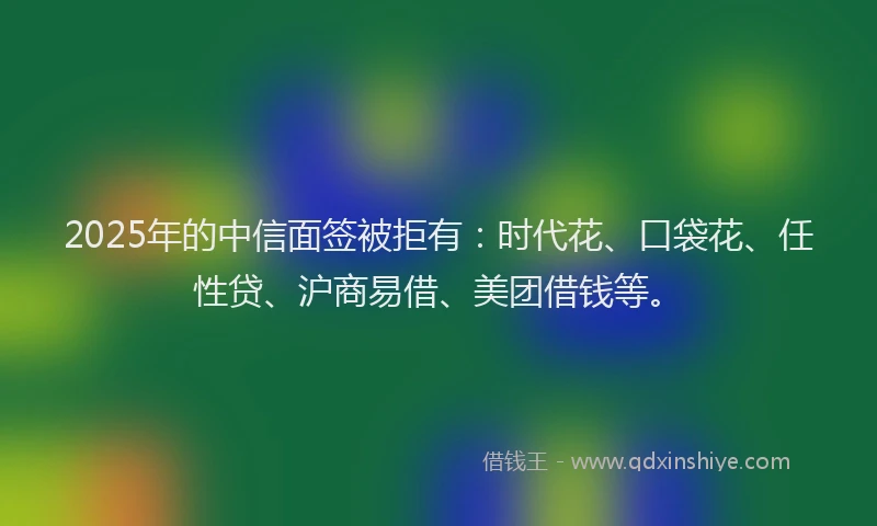 2025年的中信面签被拒有:时代花、口袋花、任性贷、沪商易借、美团借钱等。