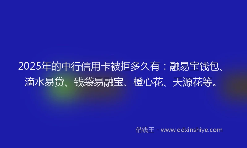 2025年的中行信用卡被拒多久有：融易宝钱包、滴水易贷、钱袋易融宝、橙心花、天源花等。