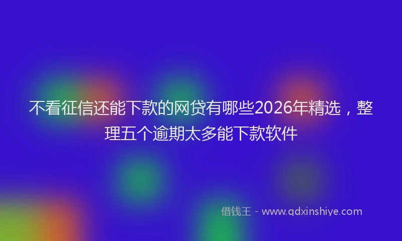 不看征信还能下款的网贷有哪些2026年精选，整理五个逾期太多能下款软件