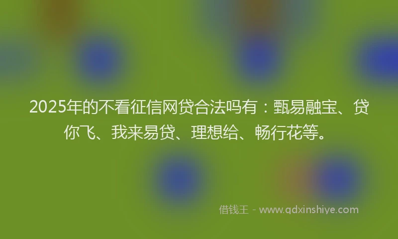 2025年的不看征信网贷合法吗有：甄易融宝、贷你飞、我来易贷、理想给、畅行花等。