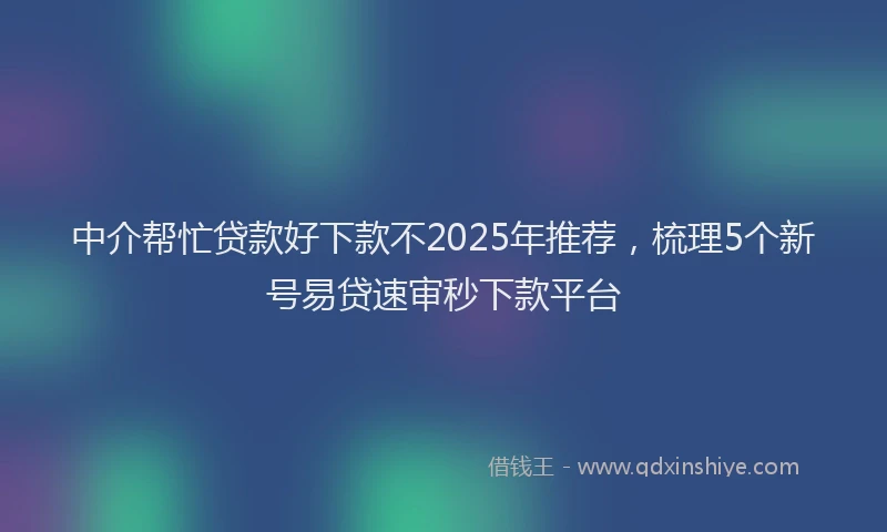 中介帮忙贷款好下款不2025年推荐，梳理5个新号易贷速审秒下款平台