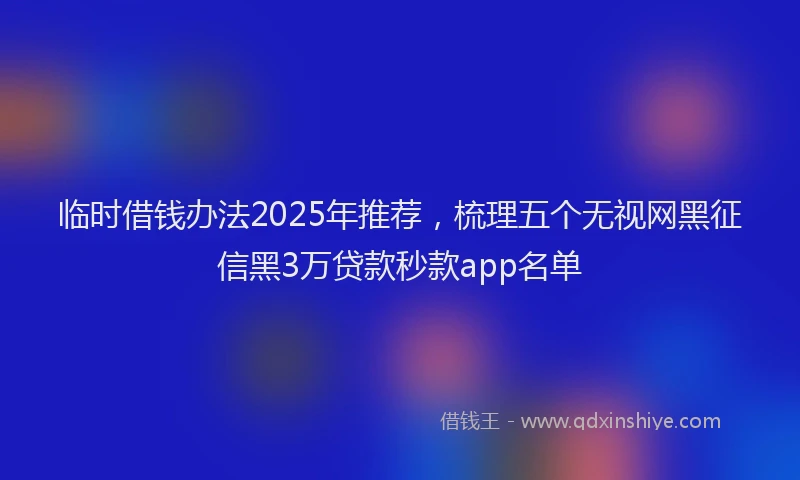 临时借钱办法2025年推荐，梳理五个无视网黑征信黑3万贷款秒款app名单