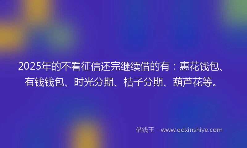 2025年的不看征信还完继续借的有：惠花钱包、有钱钱包、时光分期、桔子分期、葫芦花等。