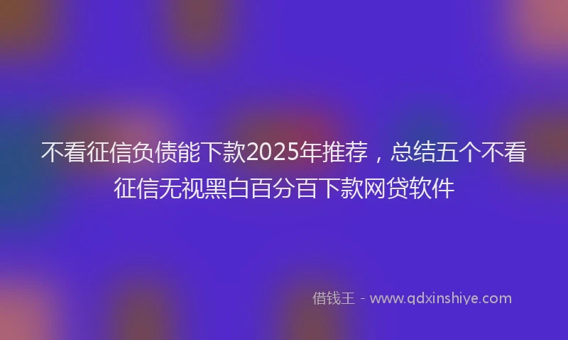 不看征信负债能下款2025年推荐，总结五个不看征信无视黑白百分百下款网贷软件