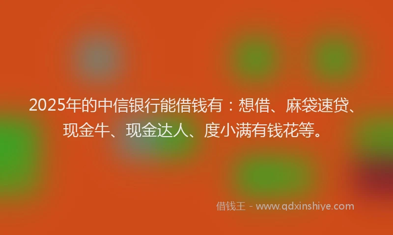 2025年的中信银行能借钱有：想借、麻袋速贷、现金牛、现金达人、度小满有钱花等。