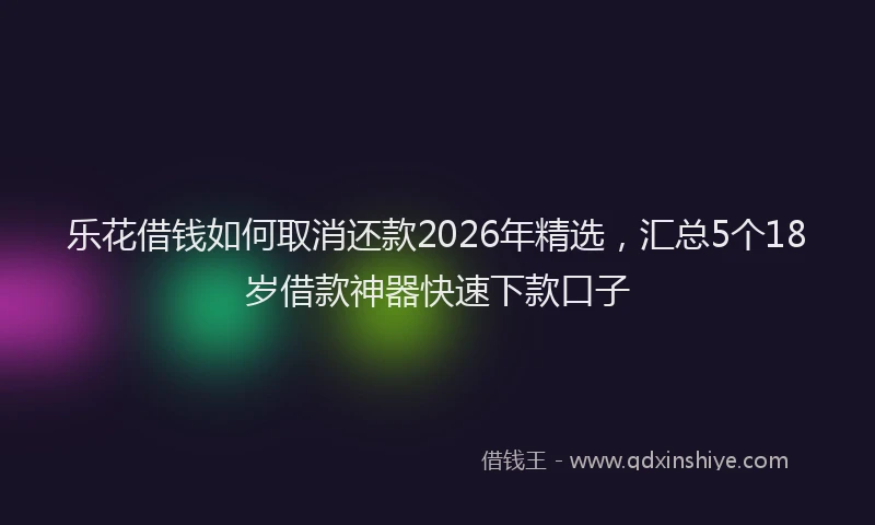 乐花借钱如何取消还款2026年精选，汇总5个18岁借款神器快速下款口子