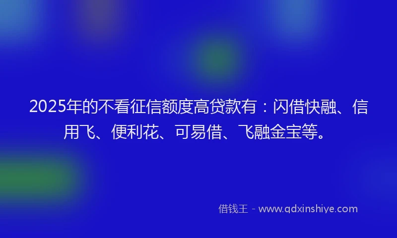 2025年的不看征信额度高贷款有：闪借快融、信用飞、便利花、可易借、飞融金宝等。