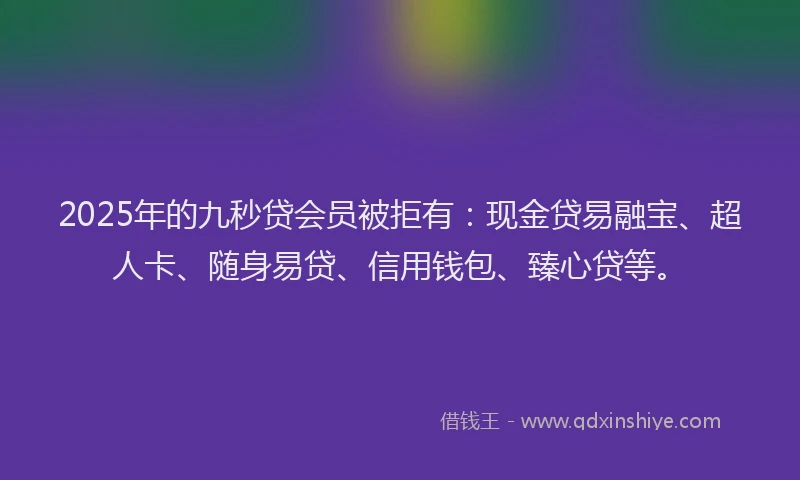 2025年的九秒贷会员被拒有：现金贷易融宝、超人卡、随身易贷、信用钱包、臻心贷等。