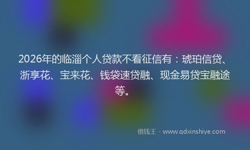 2026年的临淄个人贷款不看征信有:琥珀信贷、浙享花、宝来花、钱袋速贷融、现金易贷宝融途等。