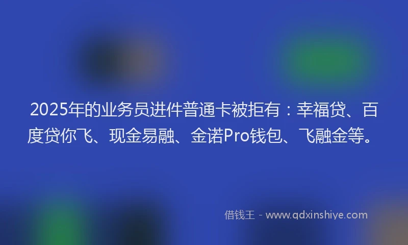 2025年的业务员进件普通卡被拒有:幸福贷、百度贷你飞、现金易融、金诺Pro钱包、飞融金等。