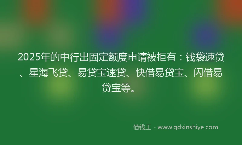 2025年的中行出固定额度申请被拒有：钱袋速贷、星海飞贷、易贷宝速贷、快借易贷宝、闪借易贷宝等。