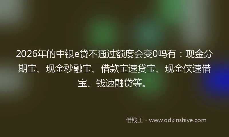2026年的中银e贷不通过额度会变0吗有：现金分期宝、现金秒融宝、借款宝速贷宝、现金侠速借宝、钱速融贷等。