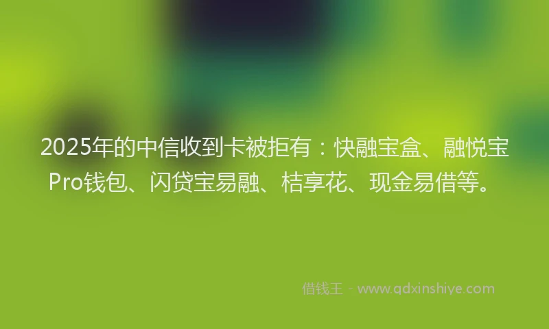 2025年的中信收到卡被拒有：快融宝盒、融悦宝Pro钱包、闪贷宝易融、桔享花、现金易借等。