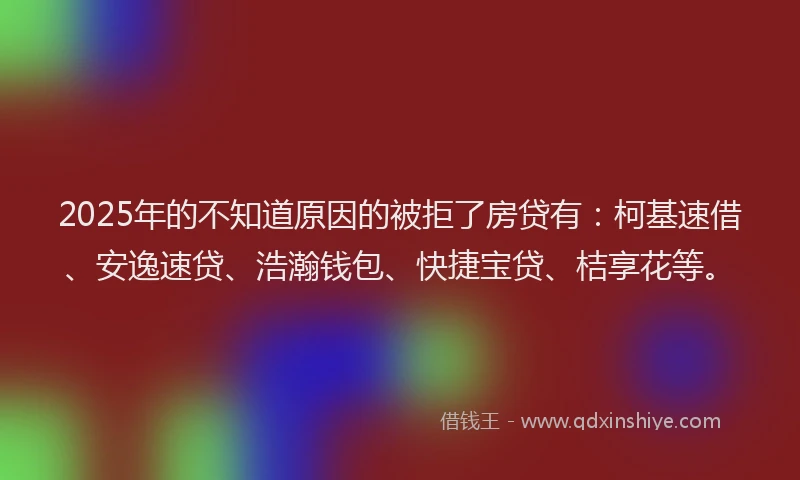 2025年的不知道原因的被拒了房贷有：柯基速借、安逸速贷、浩瀚钱包、快捷宝贷、桔享花等。
